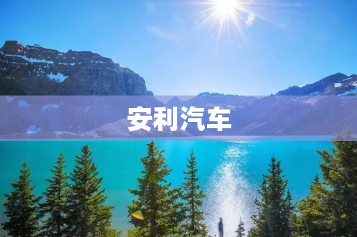 安利汽车:让您的出行更加舒适、安全和环保 安利汽车:让您的出行更加舒适、安全和环保