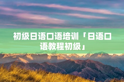 初级日语口语培训「日语口语教程初级」 初级日语口语培训「日语口语教程初级」