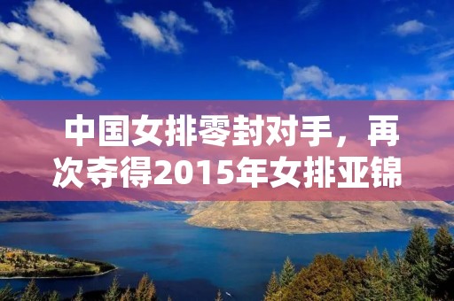 中国女排零封对手,再次夺得2015年女排亚锦赛冠军 中国女排零封对手,再次夺得2015年女排亚锦赛冠军
