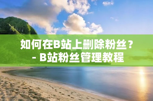 如何在B站上删除粉丝？ - B站粉丝管理教程