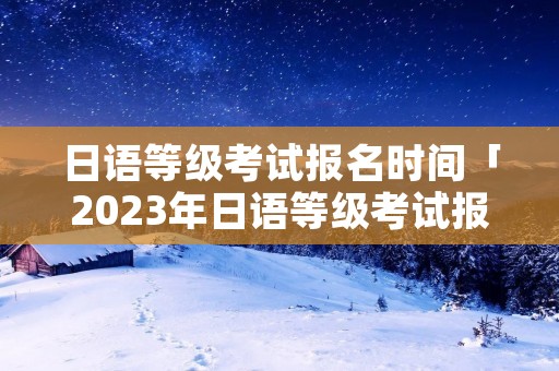 日语等级考试报名时间「2023年日语等级考试报名时间」 日语等级考试报名时间「2023年日语等级考试报名时间」