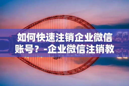 如何快速注销企业微信账号？-企业微信注销教程