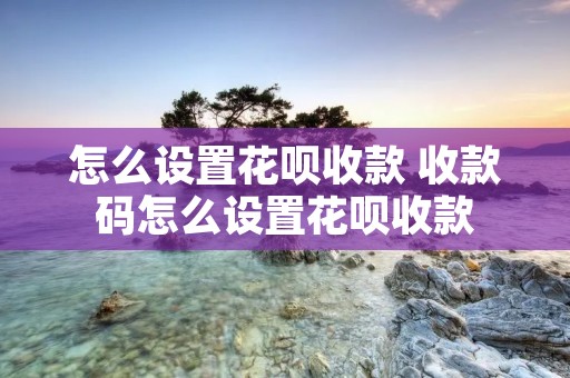 怎么设置花呗收款 收款码怎么设置花呗收款