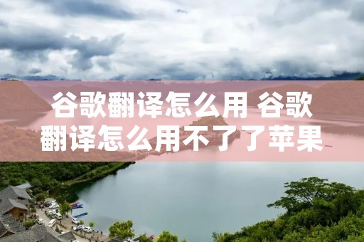 谷歌翻译怎么用 谷歌翻译怎么用不了了苹果手机 谷歌翻译怎么用 谷歌翻译怎么用不了了苹果手机