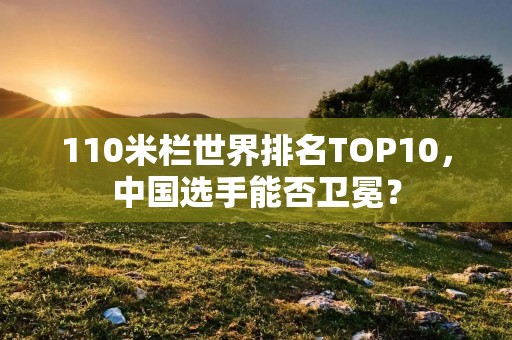 110米栏世界排名TOP10,中国选手能否卫冕? 110米栏世界排名TOP10,中国选手能否卫冕?