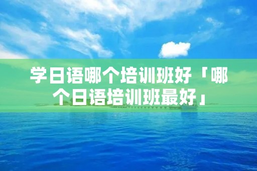 学日语哪个培训班好「哪个日语培训班最好」