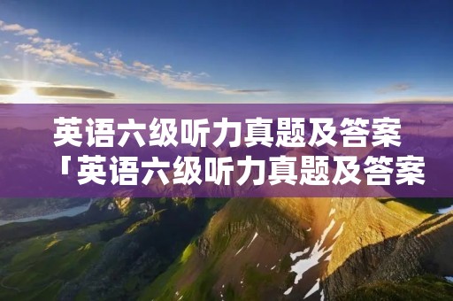 英语六级听力真题及答案「英语六级听力真题及答案2022」 英语六级听力真题及答案「英语六级听力真题及答案2022」