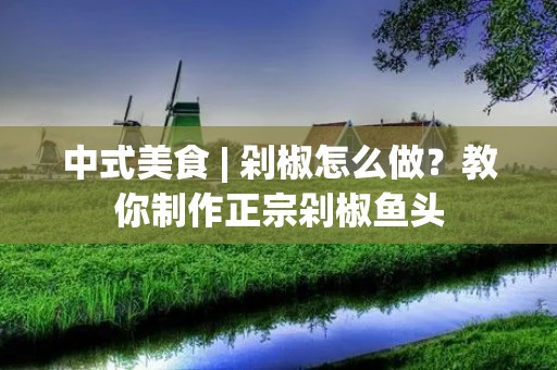 中式美食 | 剁椒怎么做?教你制作正宗剁椒鱼头
