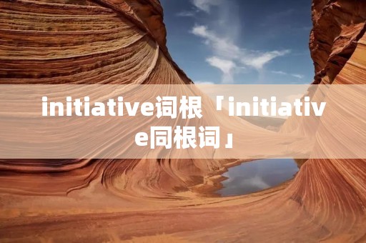 initiative词根「initiative同根词」 initiative词根「initiative同根词」