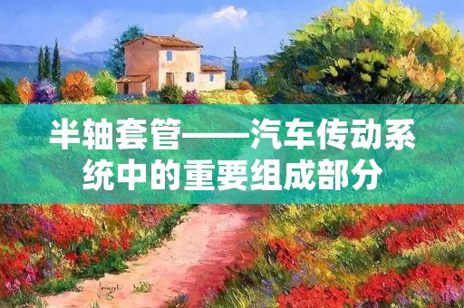 半轴套管——汽车传动系统中的重要组成部分 半轴套管——汽车传动系统中的重要组成部分