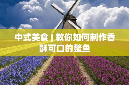 中式美食 | 教你如何制作香酥可口的整鱼 中式美食 | 教你如何制作香酥可口的整鱼