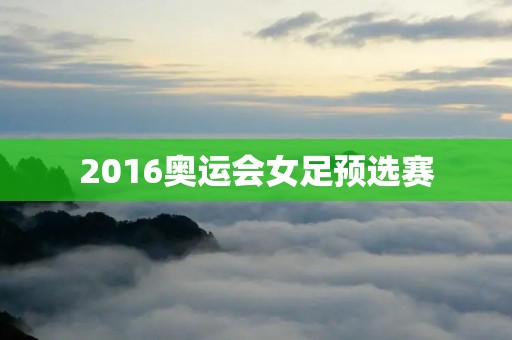 2016奥运会女足预选赛：争夺奥运门票的激烈战斗