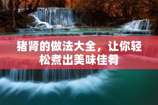猪肾的做法大全,让你轻松煮出美味佳肴 猪肾的做法大全,让你轻松煮出美味佳肴