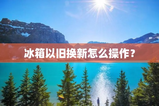 冰箱以旧换新怎么操作?