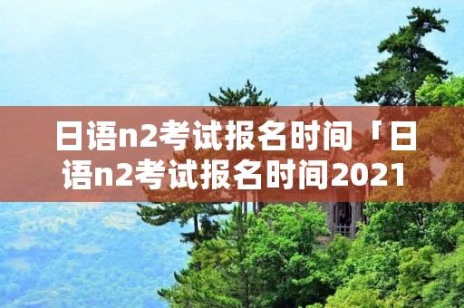 日语n2考试报名时间「日语n2考试报名时间2021下半年」