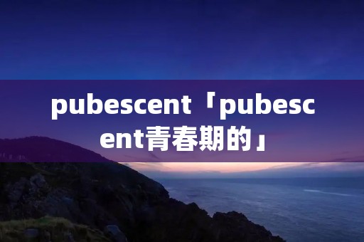 pubescent「pubescent青春期的」 pubescent「pubescent青春期的」