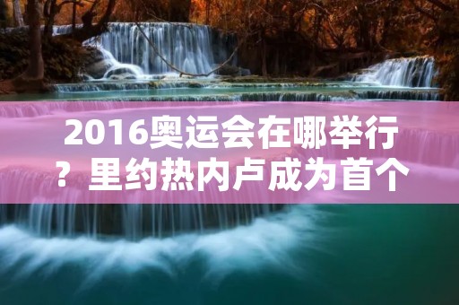 2016奥运会在哪举行?里约热内卢成为首个南美洲举办奥运会的城市 2016奥运会在哪举行?里约热内卢成为首个南美洲举办奥运会的城市