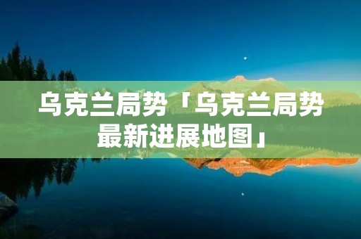 乌克兰局势「乌克兰局势最新进展地图」 乌克兰局势「乌克兰局势最新进展地图」