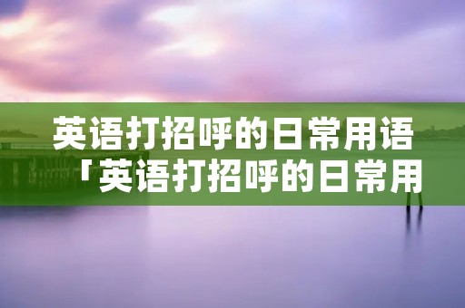 英语打招呼的日常用语「英语打招呼的日常用语单词怎么写」