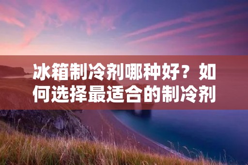 冰箱制冷剂哪种好?如何选择最适合的制冷剂?
