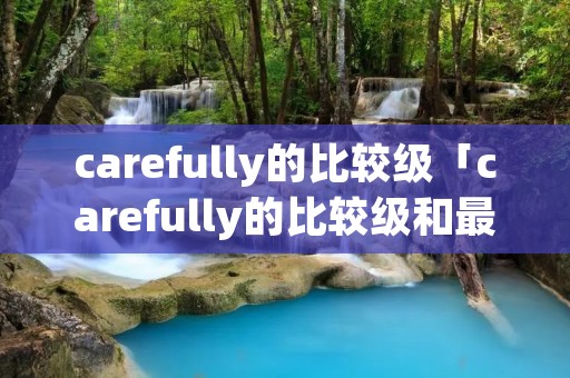 carefully的比较级「carefully的比较级和最高级是什么」 carefully的比较级「carefully的比较级和最高级是什么」