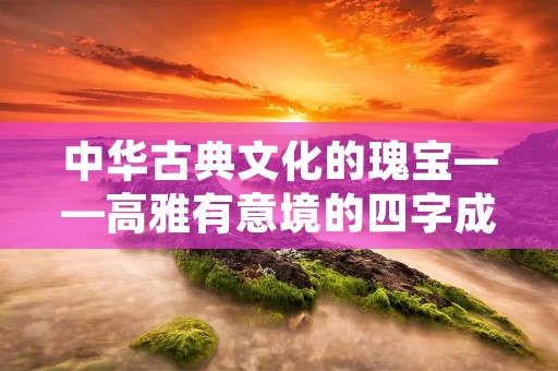 中华古典文化的瑰宝——高雅有意境的四字成语 中华古典文化的瑰宝——高雅有意境的四字成语