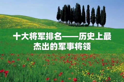 十大将军排名——历史上最杰出的军事将领