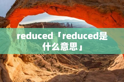 reduced「reduced是什么意思」 reduced「reduced是什么意思」