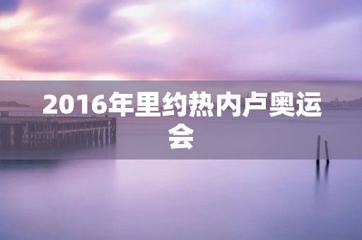 2016年里约热内卢奥运会：体育盛宴的热点与亮点