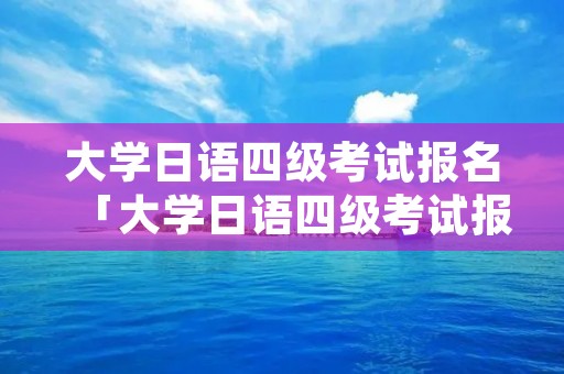 大学日语四级考试报名「大学日语四级考试报名教程」 大学日语四级考试报名「大学日语四级考试报名教程」