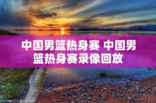 中国男篮热身赛 中国男篮热身赛录像回放