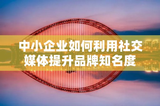 中小企业如何利用社交媒体提升品牌知名度