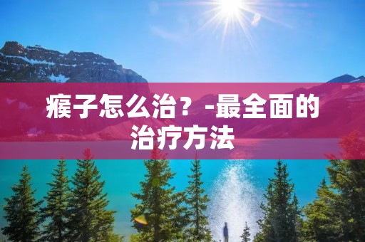 瘊子怎么治？-最全面的治疗方法
