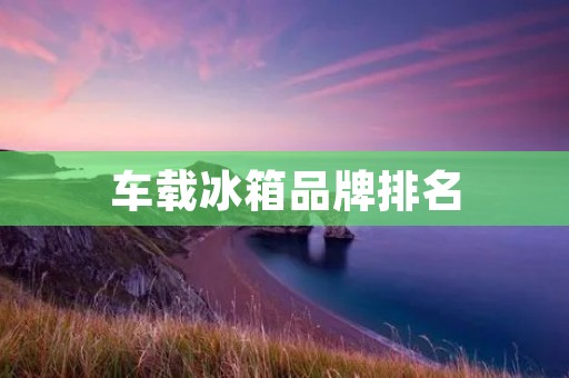 车载冰箱品牌排名:带你了解市场上最受欢迎的车载冰箱品牌! 车载冰箱品牌排名:带你了解市场上最受欢迎的车载冰箱品牌!