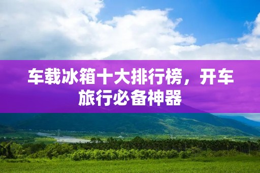 车载冰箱十大排行榜,开车旅行必备神器 车载冰箱十大排行榜,开车旅行必备神器