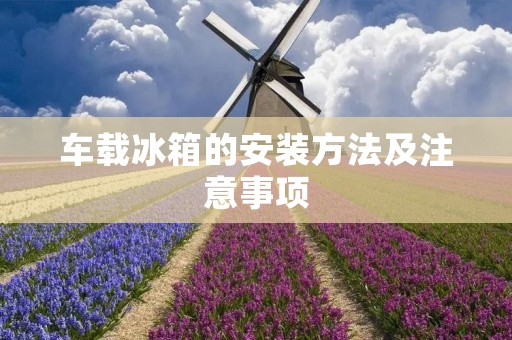 车载冰箱的安装方法及注意事项 车载冰箱的安装方法及注意事项