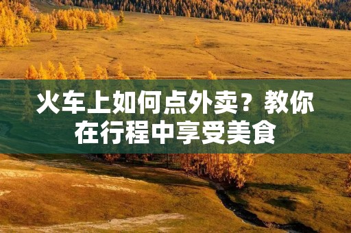 火车上如何点外卖?教你在行程中享受美食 火车上如何点外卖?教你在行程中享受美食