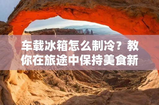 车载冰箱怎么制冷?教你在旅途中保持美食新鲜! 车载冰箱怎么制冷?教你在旅途中保持美食新鲜!