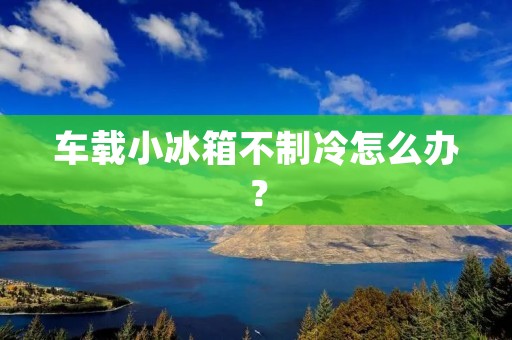 车载小冰箱不制冷怎么办? 车载小冰箱不制冷怎么办?