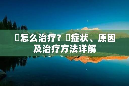 廯怎么治疗？廯症状、原因及治疗方法详解