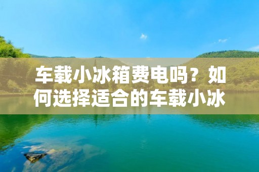 车载小冰箱费电吗?如何选择适合的车载小冰箱? 车载小冰箱费电吗?如何选择适合的车载小冰箱?