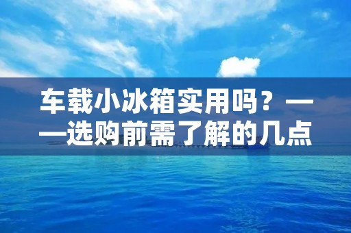 车载小冰箱实用吗?——选购前需了解的几点 车载小冰箱实用吗?——选购前需了解的几点