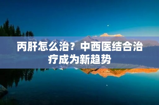 丙肝怎么治？中西医结合治疗成为新趋势