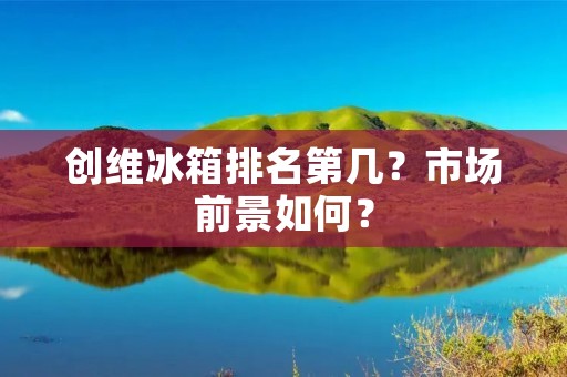 创维冰箱排名第几?市场前景如何? 创维冰箱排名第几?市场前景如何?