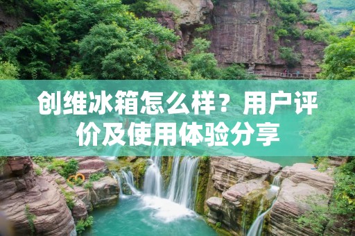 创维冰箱怎么样?用户评价及使用体验分享 创维冰箱怎么样?用户评价及使用体验分享