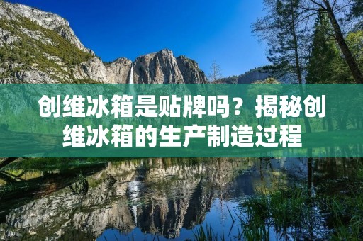 创维冰箱是贴牌吗?揭秘创维冰箱的生产制造过程 创维冰箱是贴牌吗?揭秘创维冰箱的生产制造过程
