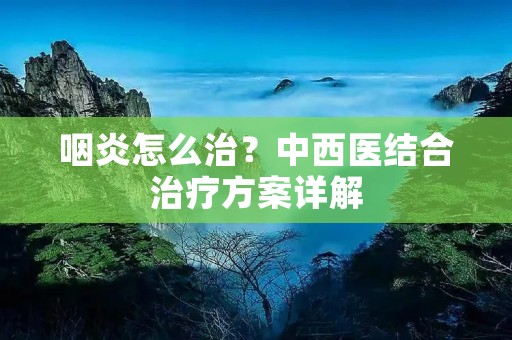 咽炎怎么治?中西医结合治疗方案详解 咽炎怎么治?中西医结合治疗方案详解