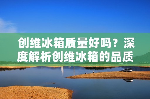 创维冰箱质量好吗?深度解析创维冰箱的品质及性能表现 创维冰箱质量好吗?深度解析创维冰箱的品质及性能表现