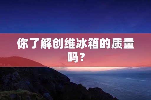 你了解创维冰箱的质量吗? 你了解创维冰箱的质量吗?
