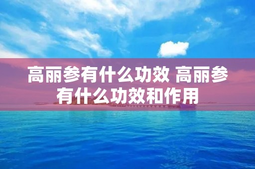 高丽参有什么功效 高丽参有什么功效和作用 高丽参有什么功效 高丽参有什么功效和作用